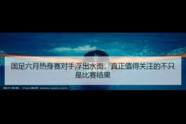 国足六月热身赛对手浮出水面，真正值得关注的不只是比赛结果