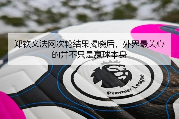 郑钦文法网次轮结果揭晓后，外界最关心的并不只是赢球本身