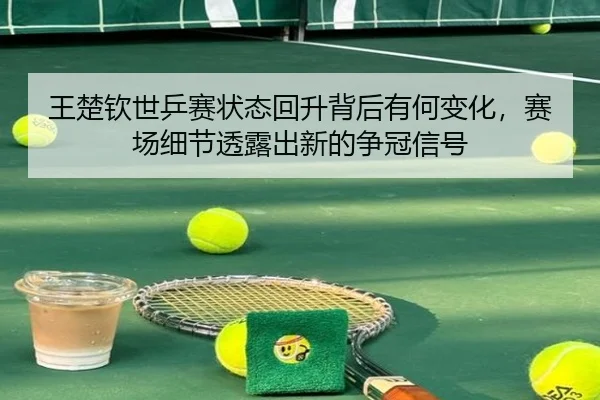 王楚钦世乒赛状态回升背后有何变化，赛场细节透露出新的争冠信号